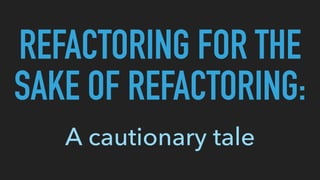 REFACTORING FOR THE
SAKE OF REFACTORING:
A cautionary tale
 
