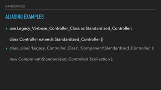 NAMESPACES
ALIASING EXAMPLES
▸ use Legacy_Verbose_Controller_Class as Standardized_Controller; 
 
class Controller extends Standardized_Controller {}
▸ class_alias( ‘Legacy_Controller_Class’, ‘ComponentStandardized_Controller’ ); 
 
new ComponentStandardized_Controller( $collection );
 