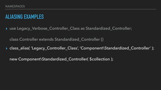 NAMESPACES
ALIASING EXAMPLES
▸ use Legacy_Verbose_Controller_Class as Standardized_Controller; 
 
class Controller extends Standardized_Controller {}
▸ class_alias( ‘Legacy_Controller_Class’, ‘ComponentStandardized_Controller’ ); 
 
new ComponentStandardized_Controller( $collection );
 