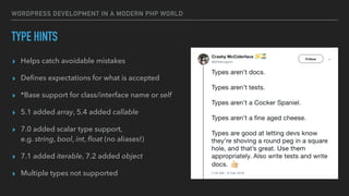 WORDPRESS DEVELOPMENT IN A MODERN PHP WORLD
TYPE HINTS
▸ Helps catch avoidable mistakes
▸ Deﬁnes expectations for what is accepted
▸ *Base support for class/interface name or self
▸ 5.1 added array, 5.4 added callable
▸ 7.0 added scalar type support, 
e.g. string, bool, int, ﬂoat (no aliases!)
▸ 7.1 added iterable, 7.2 added object
▸ Multiple types not supported
 