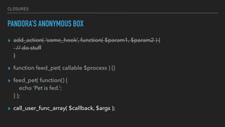 CLOSURES
PANDORA’S ANONYMOUS BOX
▸ add_action( ‘some_hook’, function( $param1, $param2 ) { 
// do stuff 
}
▸ function feed_pet( callable $process ) {}
▸ feed_pet( function() { 
echo ‘Pet is fed.’; 
} );
▸ call_user_func_array( $callback, $args );
 