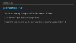 NICE TO HAVES
GROUP ALIASING (7+)
▸ Allows for aliasing multiple classes or functions at once
▸ Cuts down on top-heavy aliasing blocks
▸ Importing and aliasing functions, importing constants was added in 5.6
 