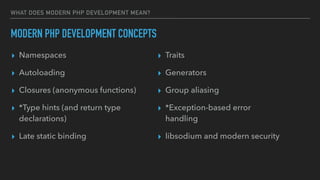 WHAT DOES MODERN PHP DEVELOPMENT MEAN?
MODERN PHP DEVELOPMENT CONCEPTS
▸ Namespaces
▸ Autoloading
▸ Closures (anonymous functions)
▸ *Type hints (and return type
declarations)
▸ Late static binding
▸ Traits
▸ Generators
▸ Group aliasing
▸ *Exception-based error
handling
▸ libsodium and modern security
 