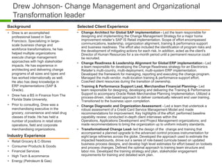 Drew Johnson- Change Management and Organizational
    Transformation leader
Background                               Selected Client Experience
• Drew is an accomplished                • Change Architect for Global SAP implementation - Led the team responsible for
  professional based in San                designing and implementing the Change Management Strategy for a major home
  Francisco. Specializing in large-        improvement retailer’s SAP IS Retail implementation. Scope of effort encompassed
  scale business change and                communications, leadership, organization alignment, training & performance support
                                           and business readiness. The effort also included the identification of program risks and
  workforce transformations, he has        the development of mitigating actions for each risk. In addition, acted as the client's
  helped multiple organizations            Director of Human Resources for a six-month period until a permanent resource could
  execute change management                be recruited.
  approaches with high stakeholder       • Change Readiness & Leadership Alignment for Global ERP implementation - Led
  impacts. He has experience in            a team responsible for developing the Change Readiness strategy for an Electronics
  architecting and delivering change       Retailer’s multi-country, multi-deployment, multi-system ERP implementation.
  programs of all sizes and types and      Developed the framework for managing, reporting and executing the change program.
  has worked internationally as well.      Managed the multi-vendor, multi-location training & performance support effort.
  He also has deep knowledge in            Coached client resources during the transition of ownership.
  ERP implementations (SAP &             • Training & Performance Support Lead, Merchandise Financial Planning– Led
  Oracle).                                 team responsible for designing, developing and delivering the Training & Performance
• Drew has a BS in Finance from The        Support to accompany Oracle Retek Merchandise Planning Implementation. Utilized a
                                           process-driven, role-based approach to deliver contextually relevant end user training.
  Florida State University.                Transitioned to the business upon completion.
• Prior to consulting, Drew was a        • Change Diagnostic and Organization Assessment - Led a team that undertook a
  merchandising executive in the           robust assessment of a Credit Card Service Management Model and made
  grocery, convenience and retail drug     recommendations for improvement. Key highlights of the effort: performed baseline
  classes of trade. He has held a          capability review; conducted in-depth client interviews within the
  number of positions in retail store      Operations, Applications Development and Project Management organizations; and
  operations, field and corporate          made recommendations to bring the organization up to uniform industry standards.
  merchandising organizations.           • Transformational Change Lead- led the design of the change and training that
                                           accompanied a planned upgrade to the advanced control process instrumentation for
Industry Experience                        eight large refineries across the globe. Developed the approach used to estimate the
•   Retail Grocery & C-Stores              impacted headcounts, drove out a series of role-based curricula based on updated
                                           business process designs, and develop high level estimates for effort based on toolsets
•   Consumer Products & Goods              and process changes. Defined the optimal approach to training team structure and
•   Financial Services                     labor mix. Developed the training strategy and plan, stakeholder engagement
•   High Tech & ecommerce                  requirements for training and detailed work plan.
•   Energy (Petroleum & Gas)
 