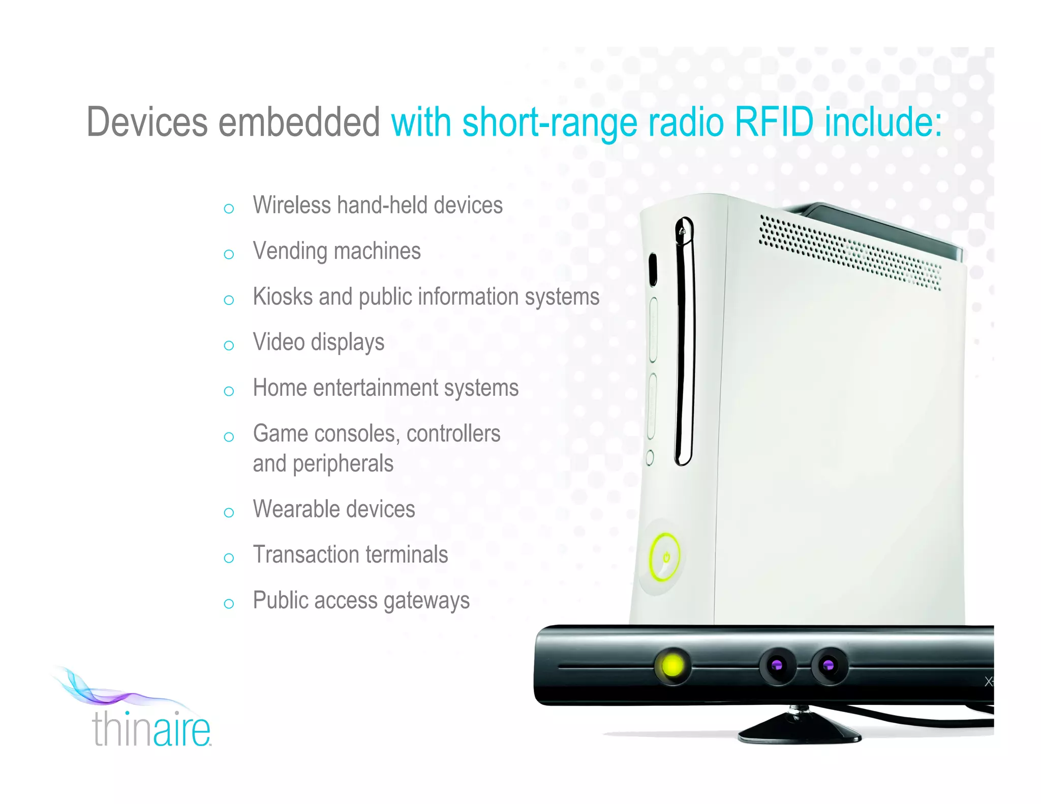 Devices embedded with short-range radio RFID include:
o Wireless hand-held devices
o Vending machines
o Kiosks and public information systems
o Video displays
o Home entertainment systems
o Game consoles, controllers
and peripherals
o Wearable devices
o Transaction terminals
o Public access gateways
 