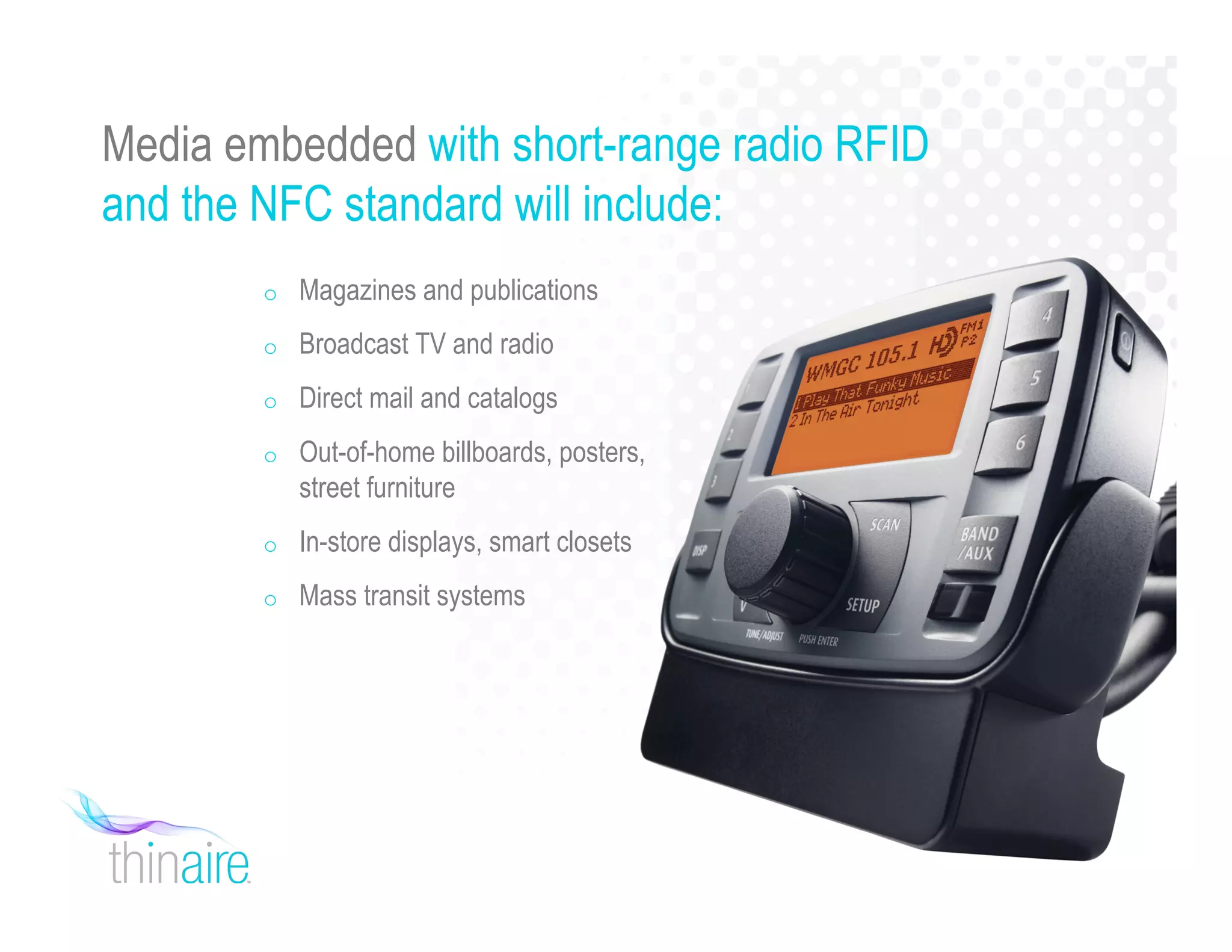 Media embedded with short-range radio RFID
and the NFC standard will include:
o Magazines and publications
o Broadcast TV and radio
o Direct mail and catalogs
o Out-of-home billboards, posters,
street furniture
o In-store displays, smart closets
o Mass transit systems
 