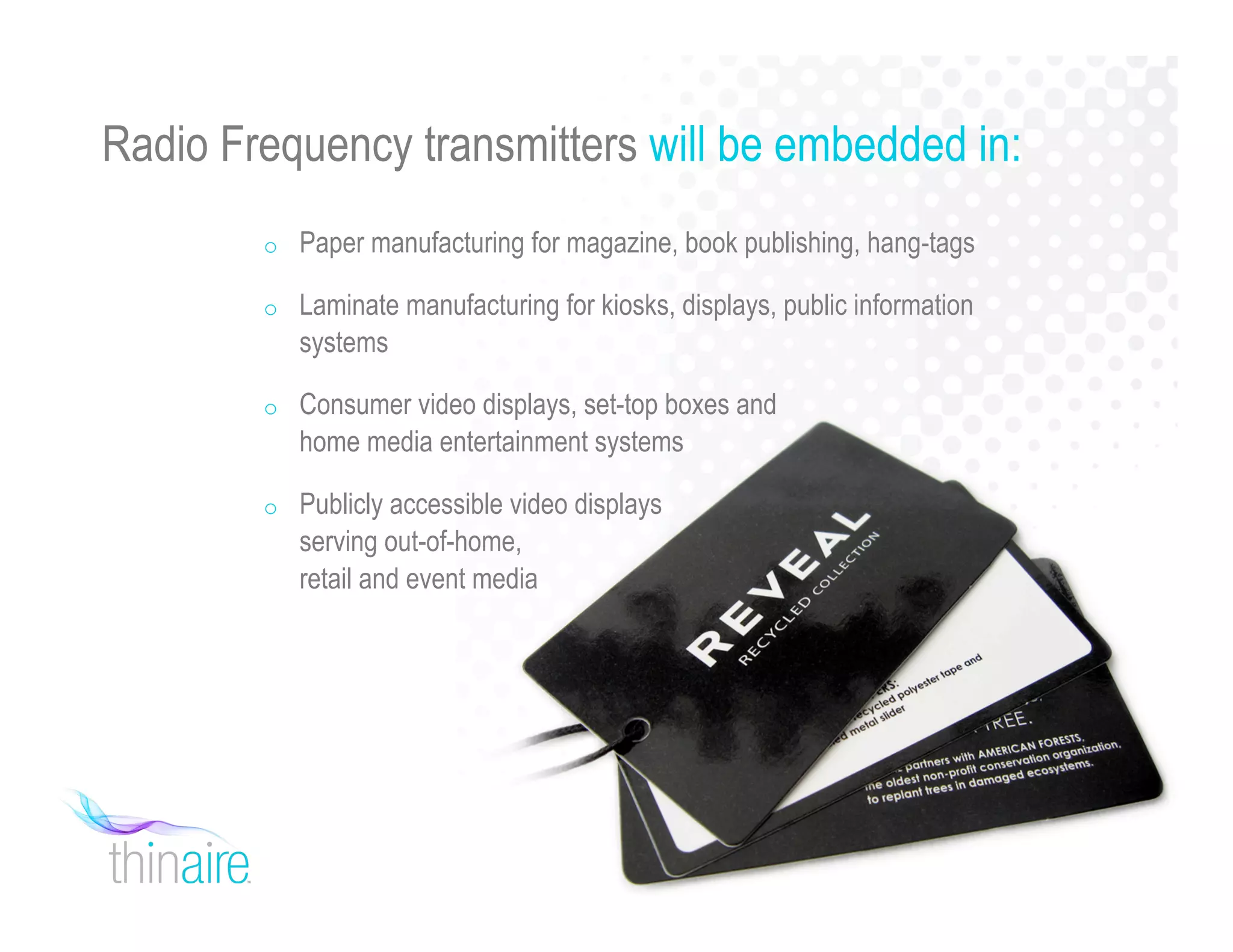 Radio Frequency transmitters will be embedded in:
o Paper manufacturing for magazine, book publishing, hang-tags
o Laminate manufacturing for kiosks, displays, public information
systems
o Consumer video displays, set-top boxes and
home media entertainment systems
o Publicly accessible video displays
serving out-of-home,
retail and event media
 