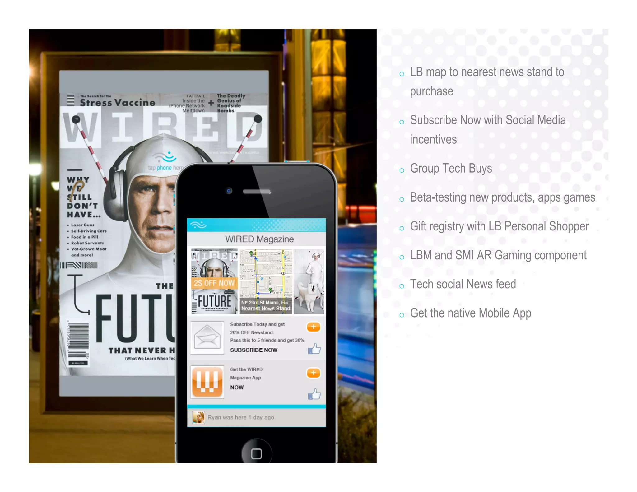 o LB map to nearest news stand to
purchase
o Subscribe Now with Social Media
incentives
o Group Tech Buys
o Beta-testing new products, apps games
o Gift registry with LB Personal Shopper
o LBM and SMI AR Gaming component
o Tech social News feed
o Get the native Mobile App
 