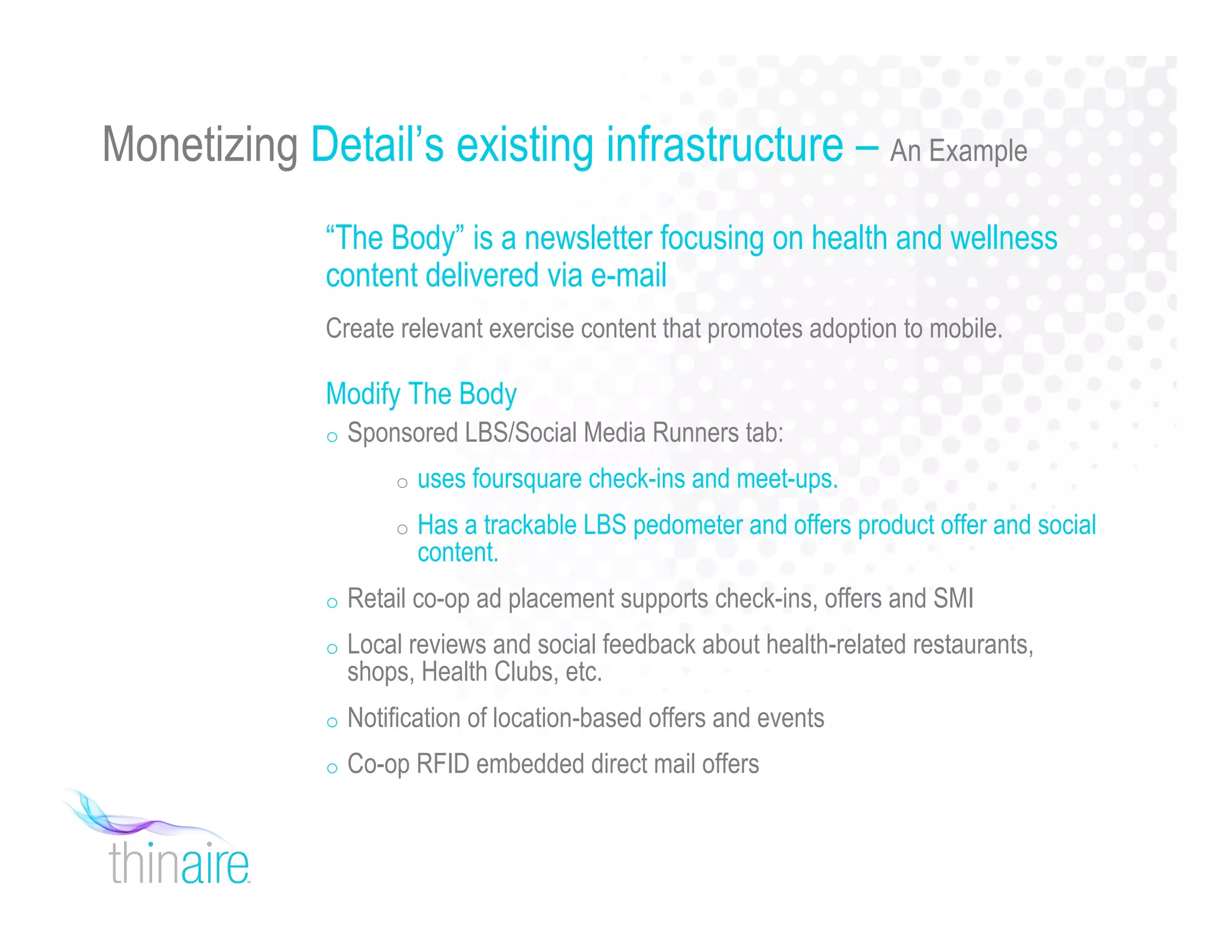 Monetizing Detail’s existing infrastructure – An Example
“The Body” is a newsletter focusing on health and wellness
content delivered via e-mail
Create relevant exercise content that promotes adoption to mobile.
Modify The Body
o Sponsored LBS/Social Media Runners tab:
o uses foursquare check-ins and meet-ups.
o Has a trackable LBS pedometer and offers product offer and social
content.
o Retail co-op ad placement supports check-ins, offers and SMI
o Local reviews and social feedback about health-related restaurants,
shops, Health Clubs, etc.
o Notification of location-based offers and events
o Co-op RFID embedded direct mail offers
 