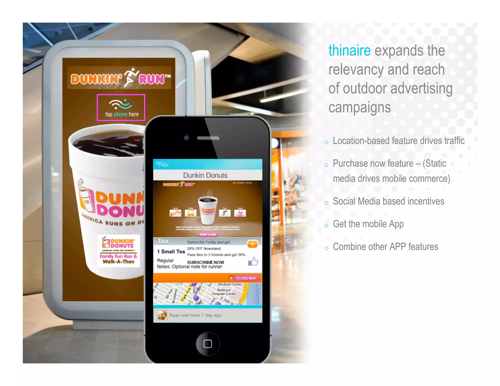 o Location-based feature drives traffic
o Purchase now feature – (Static
media drives mobile commerce)
o Social Media based incentives
o Get the mobile App
o Combine other APP features
thinaire expands the
relevancy and reach
of outdoor advertising
campaigns
 