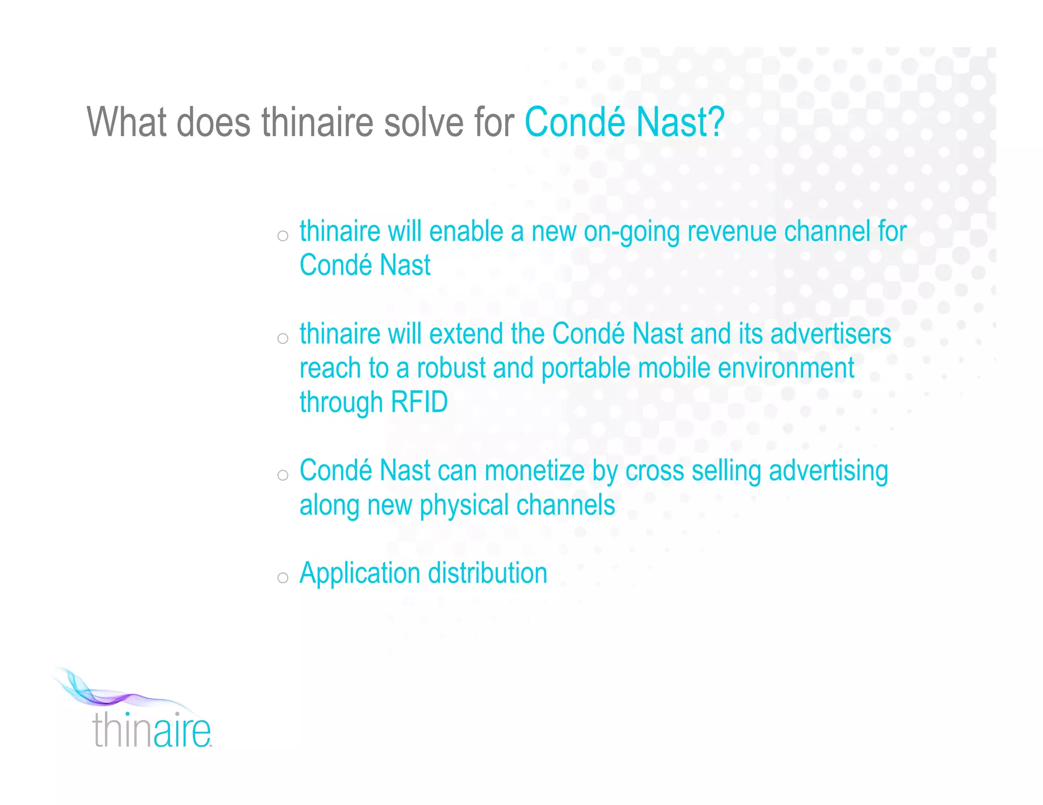 What does thinaire solve for Condé Nast?
o thinaire will enable a new on-going revenue channel for
Condé Nast
o thinaire will extend the Condé Nast and its advertisers
reach to a robust and portable mobile environment
through RFID
o Condé Nast can monetize by cross selling advertising
along new physical channels
o Application distribution
 