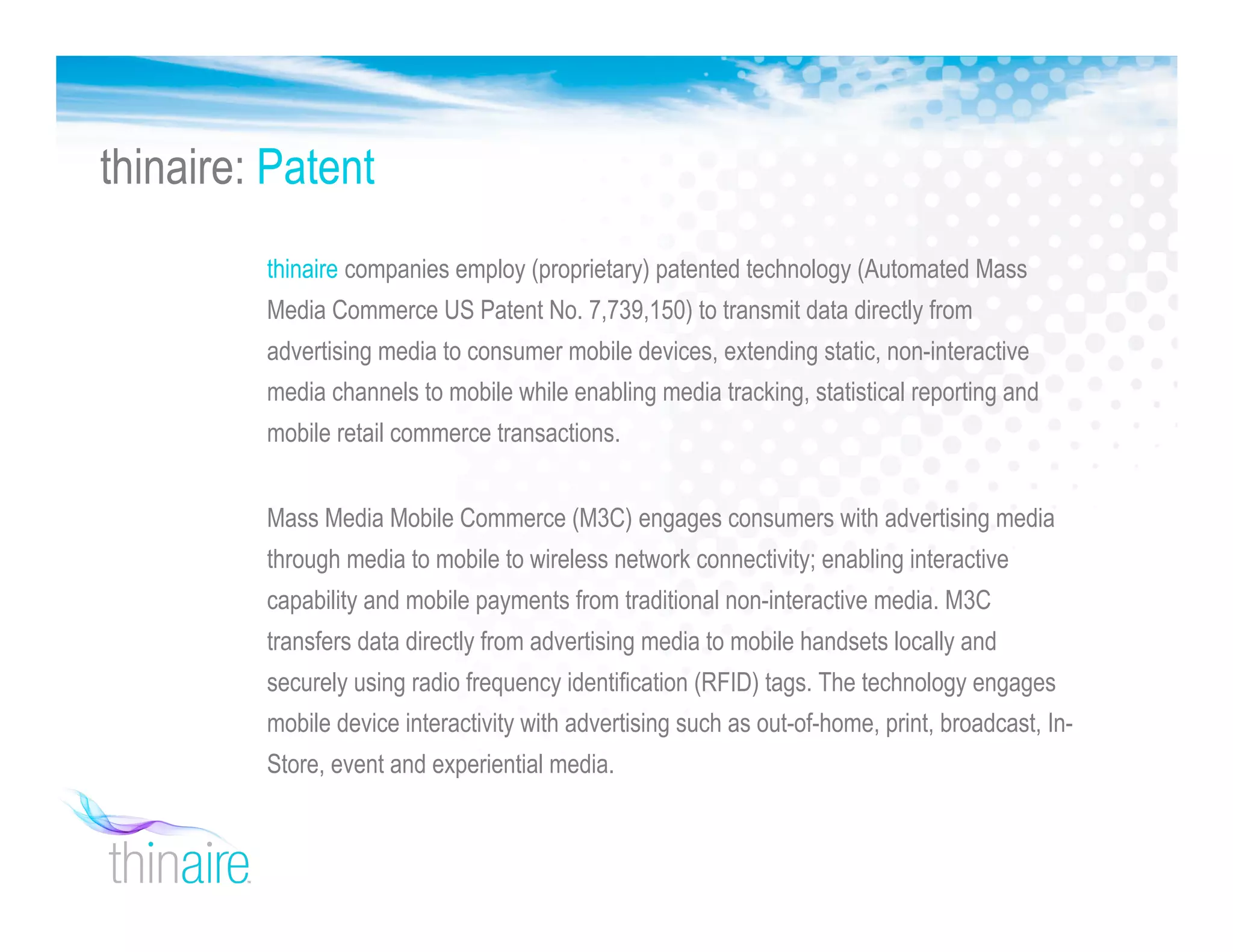 thinaire companies employ (proprietary) patented technology (Automated Mass
Media Commerce US Patent No. 7,739,150) to transmit data directly from
advertising media to consumer mobile devices, extending static, non-interactive
media channels to mobile while enabling media tracking, statistical reporting and
mobile retail commerce transactions.
Mass Media Mobile Commerce (M3C) engages consumers with advertising media
through media to mobile to wireless network connectivity; enabling interactive
capability and mobile payments from traditional non-interactive media. M3C
transfers data directly from advertising media to mobile handsets locally and
securely using radio frequency identification (RFID) tags. The technology engages
mobile device interactivity with advertising such as out-of-home, print, broadcast, In-
Store, event and experiential media.
thinaire: Patent
 