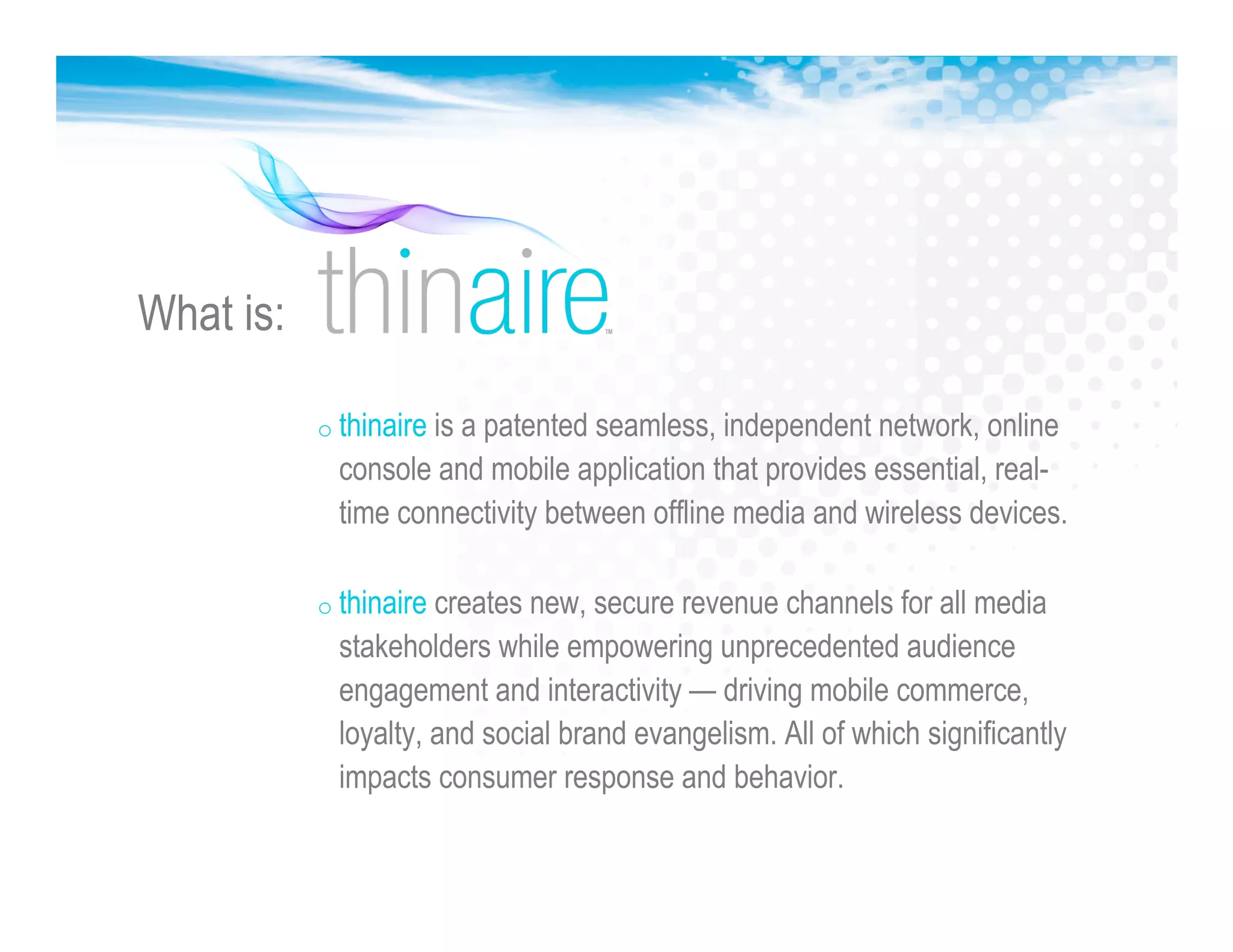 o thinaire is a patented seamless, independent network, online
console and mobile application that provides essential, real-
time connectivity between offline media and wireless devices.
o thinaire creates new, secure revenue channels for all media
stakeholders while empowering unprecedented audience
engagement and interactivity — driving mobile commerce,
loyalty, and social brand evangelism. All of which significantly
impacts consumer response and behavior.
What is:
 