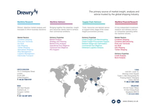 www.drewry.co.uk
CHINA
Unit D01, Level 10,
Shinmay Union Square
Tower 2, 506 Shangcheng Rd
Pudong District, Shanghai
China, 200120
T +86 21 5081 0508
SINGAPORE
#13-02 Tower Fifteen
15 Hoe Chiang Road
Singapore 089316
T +65 6220 9890
UNITED KINGDOM
15-17 Christopher Street
London
EC2A 2BS
United Kingdom
T +44 20 7538 0191
INDIA
209 Vipul Square
Sushant Lok - 1
Gurgaon 122002
India
T +91 124 497 4979
The primary source of market insight, analysis and
advice trusted by the global shipping industry.
Robust, objective market analysis and
forecasts to inform business decisions
Bringing together the expertise, insight
and resources clients need to achieve
their commercial ambitions
Tools, resources and tailored advice
to support every stage of the ocean
freight procurement process
A truly independent investment
research and advisory service
on companies operating within
the maritime industry
Market Sectors
Container Shipping
Ports and Terminals
Dry Bulk
Gas Shipping
Tanker Shipping
Specialised Shipping
Ship Management
Logistics Management
Intermodal Transport
Advisory Expertise
Market Analysis
Strategy and Planning
Market Entry Analysis
Operational Due Diligence
Technical Due Diligence
IPO Support
Advisory Expertise
Ocean Freight Cost Benchmarking
Ocean Freight Procurement Support
Network Design and Optimisation
Commercial Due Diligence
Hinterland Logistics Analysis
Market Sectors
Container Shipping
Container Manufacturing
Ports and Terminals
Dry Bulk
Gas Shipping
Tanker Shipping
Advisory Expertise
Credit Analysis
Bond Analysis
 