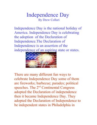 Independence Day
               By Drew Collari

Independence Day is the national holiday of
America. Independence Day is celebrating
the adoption of the Declaration of
Independence.The Declaration of
Independence is an assertion of the
independence of an aspiring state or states.




There are many different fun ways to
celebrate Independence Day some of them
are fireworks; barbecue; parades; political
speeches. The 2nd Continental Congress
adopted the Declaration of independence
then it became Independence Day. They
adopted the Declaration of Independence to
be independent states in Philadelphia in
 