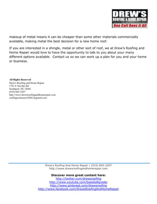 Drew’s Roofing And Home Repair | (910) 845-2207
http://www.drewsroofingandhomerepair.com
Discover more great content here:
http://twitter.com/drewsroofing
http://www.youtube.com/baseballgrader
http://www.pinterest.com/drewsroofing
http://www.facebook.com/DrewsRoofingAndHomeRepair
makeup of metal means it can be cheaper than some other materials commercially
available, making metal the best decision for a new home roof.
If you are interested in a shingle, metal or other sort of roof, we at Drew’s Roofing and
Home Repair would love to have the opportunity to talk to you about your many
different options available. Contact us so we can work up a plan for you and your home
or business.
All Rights Reserved
Drew's Roofing and Home Repair
1761 E Navaho Rd
Southport, NC 28461
(910) 845-2207
http://www.drewsroofingandhomerepair.com
roofingcontractor28461@gmail.com
 