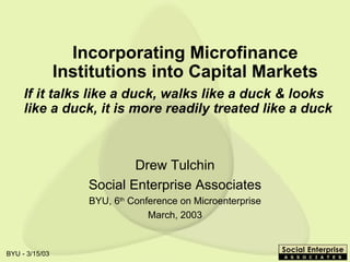 Incorporating Microfinance Institutions into Capital Markets Drew Tulchin Social Enterprise Associates BYU, 6 th  Conference on Microenterprise March, 2003 If it talks like a duck, walks like a duck & looks like a duck, it is more readily treated like a duck 