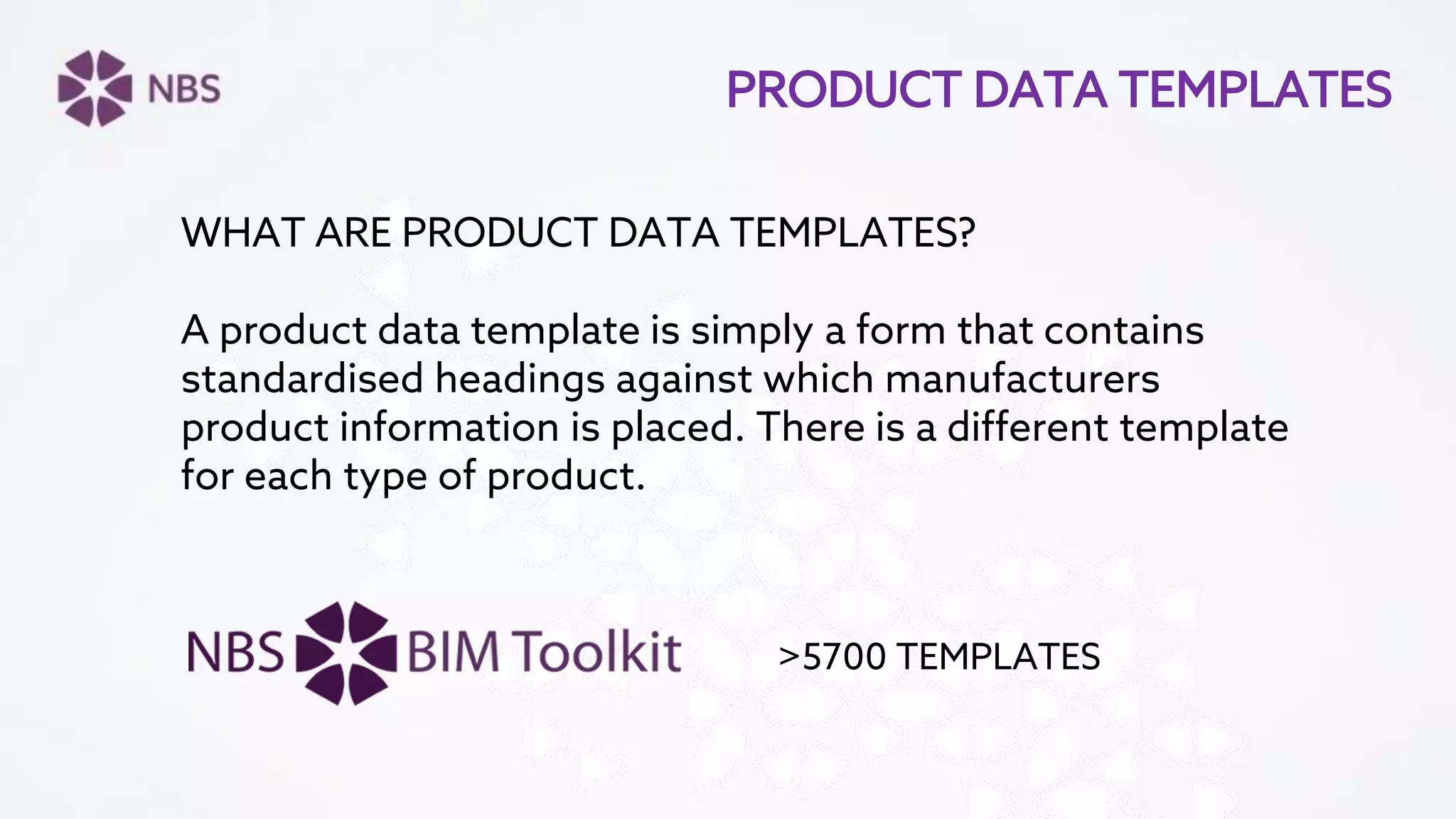 PRODUCT DATA TEMPLATES
WHAT ARE PRODUCT DATA TEMPLATES?
A product data template is simply a form that contains
standardised headings against which manufacturers
product information is placed. There is a different template
for each type of product.
>5700 TEMPLATES
 