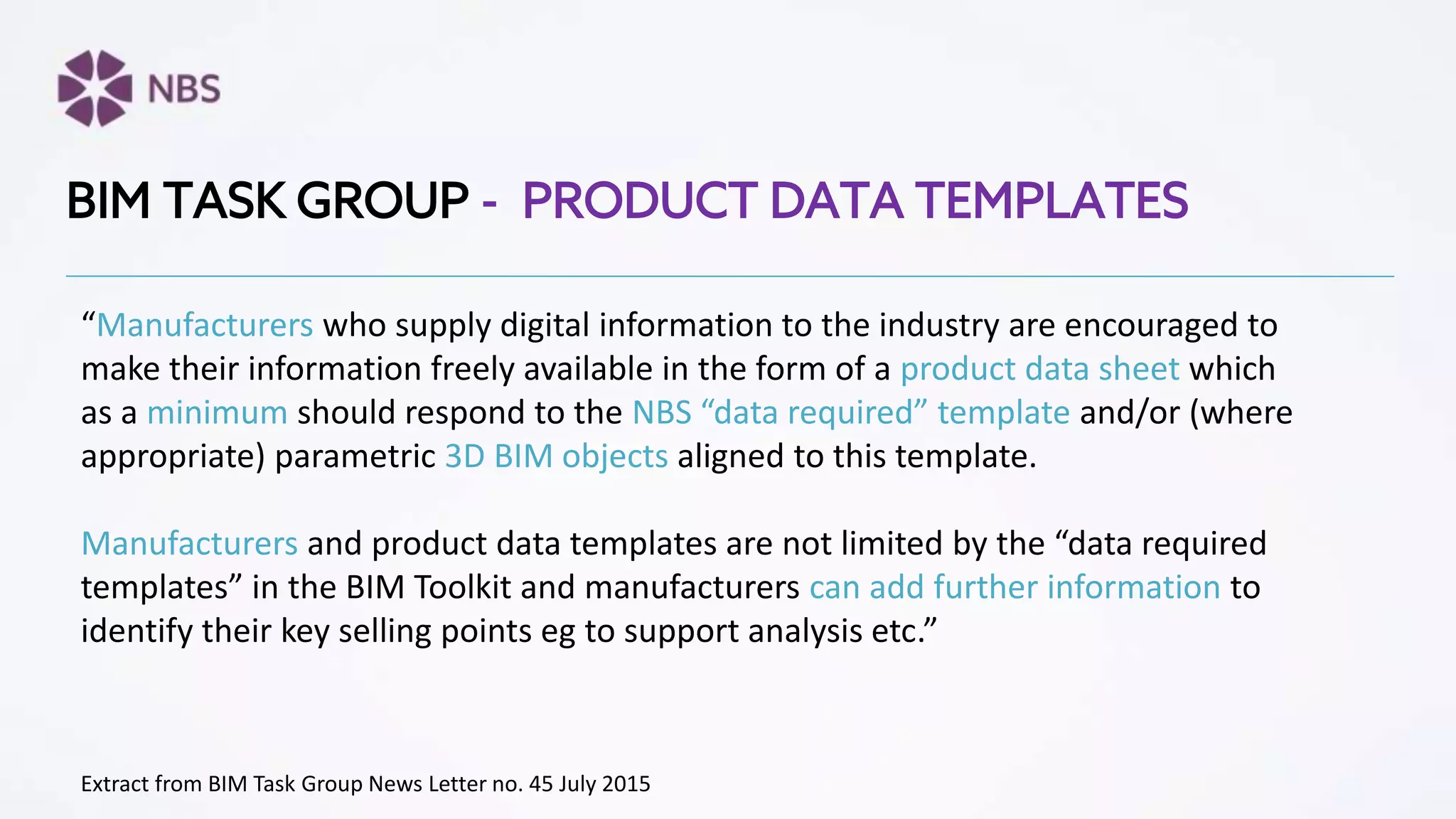 “Manufacturers who supply digital information to the industry are encouraged to
make their information freely available in the form of a product data sheet which
as a minimum should respond to the NBS “data required” template and/or (where
appropriate) parametric 3D BIM objects aligned to this template.
Manufacturers and product data templates are not limited by the “data required
templates” in the BIM Toolkit and manufacturers can add further information to
identify their key selling points eg to support analysis etc.”
BIM TASK GROUP - PRODUCT DATA TEMPLATES
Extract from BIM Task Group News Letter no. 45 July 2015
 