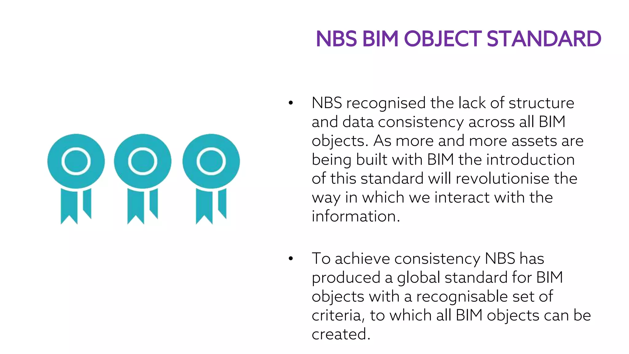 • NBS recognised the lack of structure
and data consistency across all BIM
objects. As more and more assets are
being built with BIM the introduction
of this standard will revolutionise the
way in which we interact with the
information.
• To achieve consistency NBS has
produced a global standard for BIM
objects with a recognisable set of
criteria, to which all BIM objects can be
created.
NBS BIM OBJECT STANDARD
 