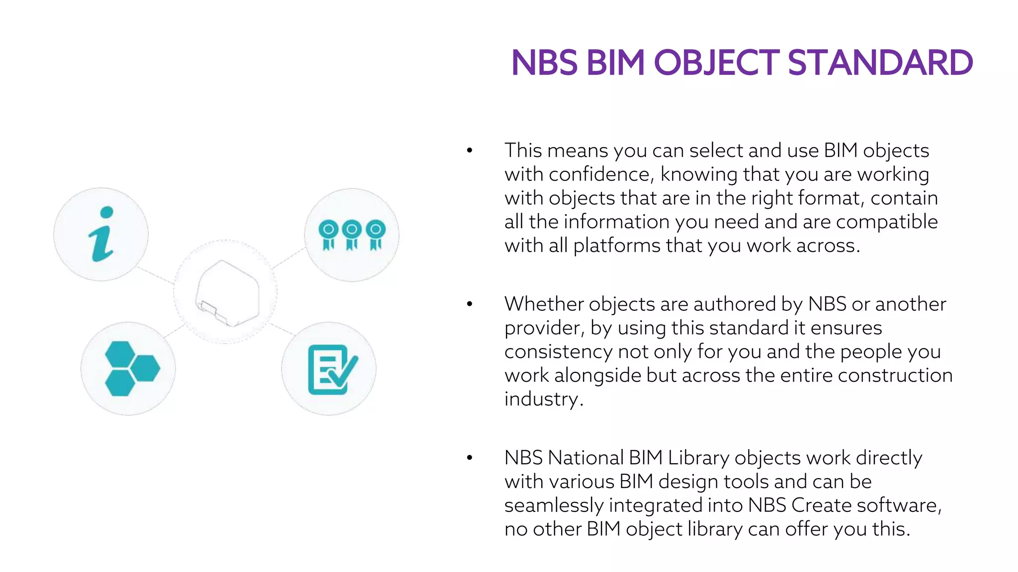 • This means you can select and use BIM objects
with confidence, knowing that you are working
with objects that are in the right format, contain
all the information you need and are compatible
with all platforms that you work across.
• Whether objects are authored by NBS or another
provider, by using this standard it ensures
consistency not only for you and the people you
work alongside but across the entire construction
industry.
• NBS National BIM Library objects work directly
with various BIM design tools and can be
seamlessly integrated into NBS Create software,
no other BIM object library can offer you this.
NBS BIM OBJECT STANDARD
 