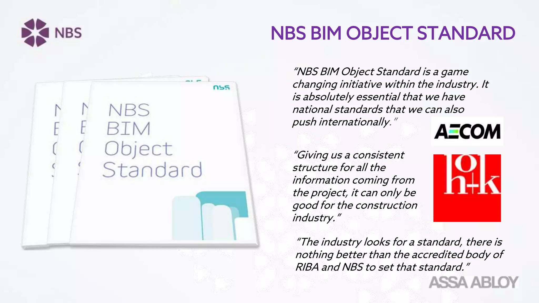 “NBS BIM Object Standard is a game
changing initiative within the industry. It
is absolutely essential that we have
national standards that we can also
push internationally.”
“Giving us a consistent
structure for all the
information coming from
the project, it can only be
good for the construction
industry.”
“The industry looks for a standard, there is
nothing better than the accredited body of
RIBA and NBS to set that standard.”
NBS BIM OBJECT STANDARD
 