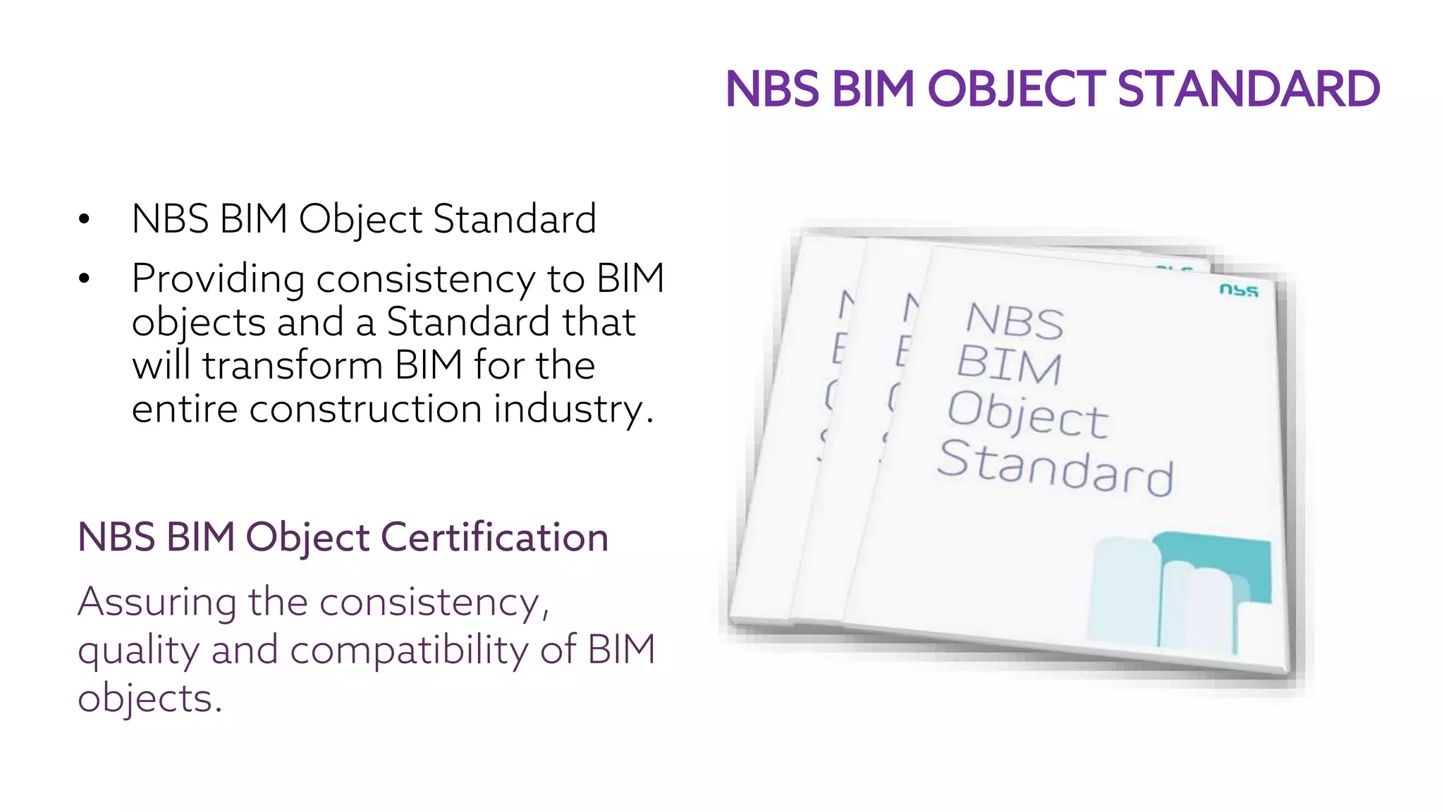 • NBS BIM Object Standard
• Providing consistency to BIM
objects and a Standard that
will transform BIM for the
entire construction industry.
NBS BIM Object Certification
Assuring the consistency,
quality and compatibility of BIM
objects.
NBS BIM OBJECT STANDARD
 