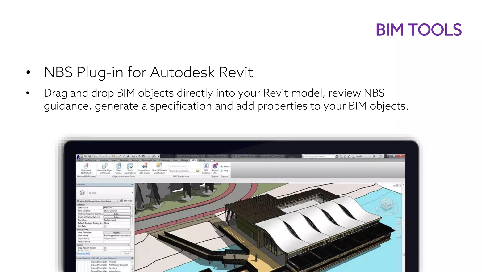 • NBS Plug-in for Autodesk Revit
• Drag and drop BIM objects directly into your Revit model, review NBS
guidance, generate a specification and add properties to your BIM objects.
BIM TOOLS
 