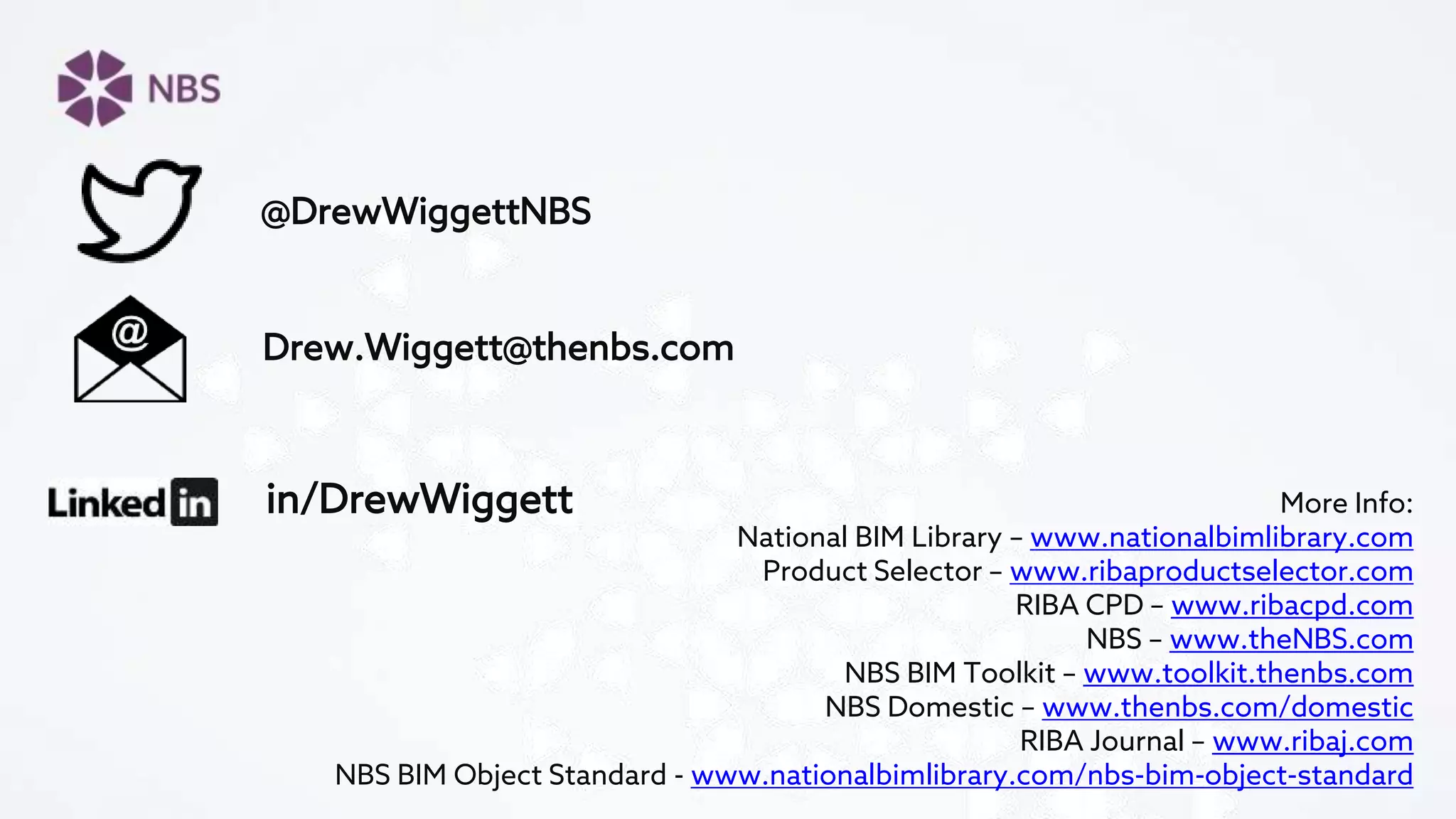 in/DrewWiggett
Drew.Wiggett@thenbs.com
@DrewWiggettNBS
More Info:
National BIM Library – www.nationalbimlibrary.com
Product Selector – www.ribaproductselector.com
RIBA CPD – www.ribacpd.com
NBS – www.theNBS.com
NBS BIM Toolkit – www.toolkit.thenbs.com
NBS Domestic – www.thenbs.com/domestic
RIBA Journal – www.ribaj.com
NBS BIM Object Standard - www.nationalbimlibrary.com/nbs-bim-object-standard
 