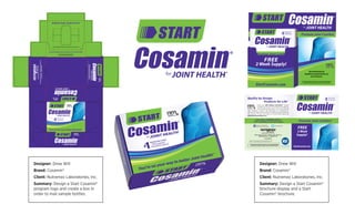 Designer: Drew Will
Brand: Cosamin®
Client: Nutramax Laboratories, Inc.
Summary: Design a Start Cosamin®
program logo and create a box in
order to mail sample bottles.
Designer: Drew Will
Brand: Cosamin®
Client: Nutramax Laboratories, Inc.
Summary: Design a Start Cosamin®
brochure display and a Start
Cosamin® brochure.
2208LakesideBoulevard•Edgewood,MD21040U.S.A.
Cosamin.com•1-800-925-5187
For more information visit Cosamin.com or call 1-877-267-2646.
*THESE STATEMENTS HAVE NOT BEEN EVALUATED BY THE FOOD AND DRUG ADMINISTRATION.
THIS PRODUCT IS NOT INTENDED TO DIAGNOSE, TREAT, CURE, OR PREVENT ANY DISEASE.
*THESESTATEMENTSHAVENOTBEENEVALUATEDBYTHEFOODANDDRUGADMINISTRATION.
THISPRODUCTISNOTINTENDEDTODIAGNOSE,TREAT,CURE,ORPREVENTANYDISEASE.
11-1148-04
You’re on your way to better Joint Health!*
Start Cosamin Sample Box
Consumer
11.1148.04
None
None
15-2124
6.5” x 5” x 2.5”
Litho
Drew Will
08.20.15/09.17.15
Edgewood, MD Flood
Cyan
Magenta
Yellow
Black
FINAL APPROVAL
Medical Director
Intellectual Property
Director, T. Research Lab
Director of Marketing
Director Business Unit
CEO, Consumer Care
Quality by Design, Products for Life®
Recommended by healthcare professionals for over 20 years.
L
BasedonU.S.studiespublishedinpeer-reviewedjournals,theCosamin®brandisthemostresearchedglucosamine/chondroitinsulfatebrand.
Quality by Design,
Products for Life®
Inside every NMx Wellness Innovations™ product
is quality you can trust. Our products are subject to
more than 80 quality checks, so you can purchase
with conﬁdence. Cosamin® was developed by a pharmacist in
1992 and has been recommended by healthcare professionals for
over 20 years. To learn more about our brand family, please visit
NMxWellnessInnovations.com
2208 Lakeside Boulevard • Edgewood, MD 21040 U.S.A.
NutramaxLabs.com • 1-800-925-5187
®
13-1018-14
*THESE STATEMENTS HAVE NOT BEEN EVALUATED BY THE FOOD AND DRUG ADMINISTRATION.
THIS PRODUCT IS NOT INTENDED TO DIAGNOSE, TREAT, CURE, OR PREVENT ANY DISEASE.
Like us on Facebook
facebook.com/Cosamin
@CosaminJoint
Psalm 86:12
*Learn More: COSAMIN.COM or
1-877-COSAMIN (1-877-267-2646)
FREE
2 Week
Supply!▲
StartCosamin.com
L
Based on U.S. studies published in peer-reviewed journals, the Cosamin®
brand is the most researched glucosamine/chondroitin sulfate brand.
 