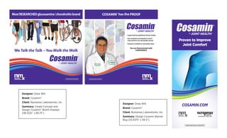 Designer: Drew Will
Brand: Cosamin®
Client: Nutramax Laboratories, Inc.
Summary: Create Concept and
Design Cosamin® Booth Displays
(118.3125” x 89.75”).
Designer: Drew Will
Brand: Cosamin®
Client: Nutramax Laboratories, Inc.
Summary: Design Cosamin Banner
Bug (33.4375” x 94.5”).
Most RESEARCHED glucosamine/chondroitin brand
We Talk the Talk –You Walk the Walk
*THESE STATEMENTS HAVE NOT BEEN EVALUATED BY THE FOOD AND DRUG ADMINISTRATION.
THIS PRODUCT IS NOT INTENDED TO DIAGNOSE, TREAT, CURE, OR PREVENT ANY DISEASE.
8/25/15 3:35 PM
COSAMIN® has the PROOF
• Supported by published clinical studies
• Our Analytical and Quality Control
Labs perform over 80 quality checks
• Tested & Certiﬁed to meet label claim
You can Recommend with
CONFIDENCE
*THESE STATEMENTS HAVE NOT BEEN EVALUATED BY THE FOOD AND DRUG ADMINISTRATION.
THIS PRODUCT IS NOT INTENDED TO DIAGNOSE, TREAT, CURE, OR PREVENT ANY DISEASE.
2016CosaminAdlerBooth(Right118.3125"x89.75").indd 1 8/25/15 3:28 PM
no print
no print
*THESE STATEMENTS HAVE NOT BEEN EVALUATED BY THE FOOD AND DRUG ADMINISTRATION.
THIS PRODUCT IS NOT INTENDED TO DIAGNOSE, TREAT, CURE, OR PREVENT ANY DISEASE.
Proven to Improve
Joint Comfort
COSAMIN.COM
*
 