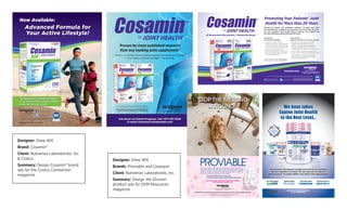 Designer: Drew Will
Brand: Cosamin®
Client: Nutramax Laboratories, Inc.
& Costco
Summary: Design Cosamin® brand
ads for the Costco Connection
magazine.
Designer: Drew Will
Brands: Proviable and Cosequin
Client: Nutramax Laboratories, Inc.
Summary: Design Vet Division
product ads for DVM Resources
magazine.
1
Laboratory studies show that the combination of ingredients in Cosamin®ASU decreases levels of markers associated with cartilage breakdown and reduced joint comfort.†
L
Based on U.S. studies published in peer-reviewed journals, the Cosamin® brand is the most researched glucosamine/chondroitin sulfate brand.
Promoting Your Patients’ Joint
Health for More than 20 Years
*THESE STATEMENTS HAVE NOT BEEN EVALUATED BY THE FOOD AND DRUG ADMINISTRATION.
THIS PRODUCT IS NOT INTENDED TO DIAGNOSE, TREAT, CURE, OR PREVENT ANY DISEASE.
Cosamin®DS -
For Comfort & Mobility*
• Cosamin DS contains 1500 mg
FCHG49® Glucosamine HCl and 1200 mg
of TRH122® Chondroitin Sulfate, the same
amount used in published clinical studies
• Laboratory studies show that the
trademarked ingredients in Cosamin DS
reduce the effect of markers associated
with cartilage breakdown*
#1 Researched Glucosamine / Chondroitin BrandL
Cosamin®ASU -
Advanced Formula for an Active Lifestyle
• Advanced formula contains trademarked
ingredients FCHG49® Glucosamine HCl,
TRH122® Chondroitin Sulfate, and NMX1000®
ASU with the added beneﬁt of AKBA and
decaffeinated Green Tea Extract providing EGCG
• Contains AKBA, an ingredient suggested for a
quicker response compared to glucosamine alone*
• The ingredients in Cosamin ASU promote a
positive response associated with cartilage
protection and joint comfort*1
Like us on Facebook
facebook.com/Cosamin
@CosaminJoint
Backed by science and published research, Cosamin® has been
recommended by healthcare professionals for more than 20 years.
For your patients’ joint health choose Cosamin, the original and
#1 researched glucosamine/chondroitin brand.L
2208 Lakeside Blvd. Edgewood, MD 21040 U.S.A.
NutramaxLabs.com • 1-800-925-5187
Cosamin.com
Cosamin DS 108 ct. (UPC: #755970808254)
Cosamin ASU 90 ct. (UPC: #755970820119)
Proven by more published research
than any leading joint supplementL
• Shown on a cellular level to inhibit enzymes that breakdown cartilage*
• Helps protect articular cartilage* • Gluten-Free
• Shown on a cellular level to inhibit enzymes that breakdown cartilage
• Helps protect articular cartilage* • Gluten-Free
*THESE STATEMENTS HAVE NOT BEEN EVALUATED BY THE FOOD AND DRUG ADMINISTRATION.
THIS PRODUCT IS NOT INTENDED TO DIAGNOSE, TREAT, CURE, OR PREVENT ANY DISEASE.
L
Based in part on data reported by Nielsen through its AOD Service for the Supplement
Category for the 52-week period ending 12/26/15, for the U.S. market. Copyright © 2016 Nielsen.
Ask about our Patient Programs. Call 1-877-267-2646
or email contactus@nutramaxlabs.com
L
Based in part on data reported by Nielsen through its AOD Service for the Supplement
Category for the 52-week period ending 12/26/15, for the U.S. market. Copyright © 2016 Nielsen.
AAPA_Half Page Ad w/Bleed_8.5"x11"_Nutramax Cosamin.indd 1 3/18/16 1:50 PM
Edgewood, MD 21040 U.S.A.
Like us on Facebook
facebook.com/Cosamin
@CosaminJoint
Now Available:
Advanced Formula for
Your Active Lifestyle!
The ingredients in Cosamin®ASU work
at the cellular level to support cartilage
protection and joint comfort.†
WAREHOUSE/COSTCO.COM AVAILABLE NOW
Item #997654
CostcoConnectionAd(Feb2016)ASUv2.indd 1 1/4/16 1:44 PM
STOP THE MESSING
AROUND!
Why choose multi-strain Proviable over a single strain probiotic? Because every
dog and cat differs in their intestinal microﬂora and experts agree that using a
multi-strain product with large numbers of viable microorganisms increases the
chance for successful colonization.1
Proviable guarantees billions of multi-strain
probiotics2
combined with prebiotics in two formulations:
• Proviable-KP Probiotic Paste to ﬁrm stools quickly
• Proviable-DC Probiotic Capsules for long term intestinal health support
Don’t mess around - Recommend Proviable with conﬁdence.
Visit Proviable.com to learn more.
1
Suchodolski JS, Garcia JF, Berghoff N, et. al. In Proceedings. 27th Annual ACVIM Forum 2009; 777(#245).
2
Shown to meet label claim in independent testing by ConsumerLab.com 2009.
Visit CECenter.com to earn 1 free CE credit by watching “Nutraceuticals in Practice: Promoting Wellness & GI Health”.
Proviable DC - 80ct and new 30ct
Proviable KP Kits - Cats/Small Dogs
and Medium/Large Dogs
DVMResourcesProviableAdStopTheMessingAround1.indd 1 3/10/11 4:36 PM
®
Introducing the most advanced Cosequin joint health formula containing
the same ingredients as Cosequin ASU plus hyaluronic acid (HA) and
green tea extract. The newest addition to our family of ﬁne equine products.
▼ Source: Surveys conducted in the Fall of 2002, March 2004, and September 2007 of equine veterinarians who recommended oral joint health supplements.
Learn more at CosequinEquine.com
or call 1-888-866-6442
CALXEQUIN
™
Joint Health SupportDigestive SupportHoof Health Support Long Chain Omega-3’s
We have taken
Equine Joint Health
to the Next Level...
DVMResourcesCosequinASUPlus&EquineProductAd.indd 1 3/10/11 4:32 PM
 