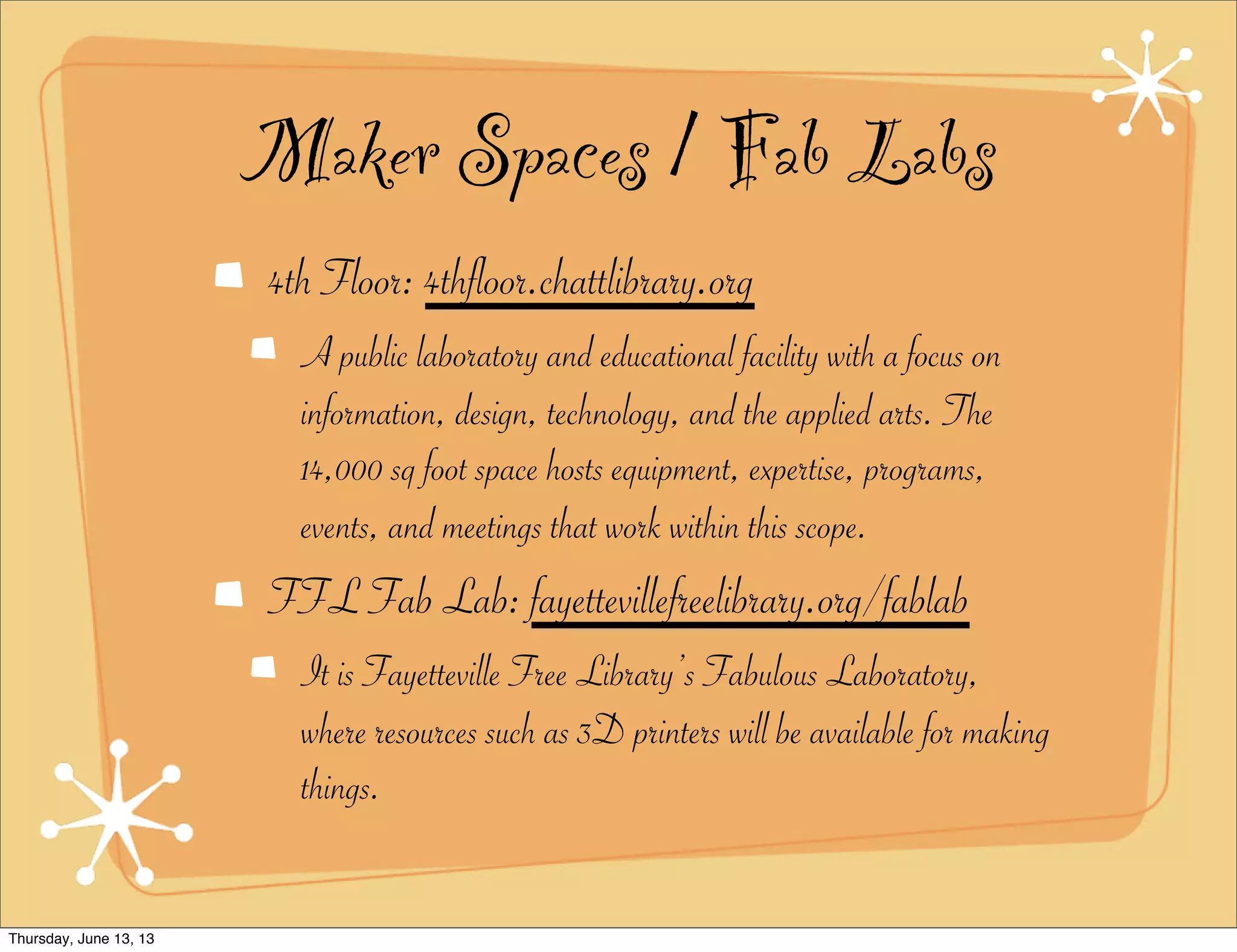 Maker Spaces / Fab Labs
4th Floor: 4thfloor.chattlibrary.org
A public laboratory and educational facility with a focus on
information, design, technology, and the applied arts. The
14,000 sq foot space hosts equipment, expertise, programs,
events, and meetings that work within this scope.
FFL Fab Lab: fayettevillefreelibrary.org/fablab
It is Fayetteville Free Library’s Fabulous Laboratory,
where resources such as 3D printers will be available for making
things.
Thursday, June 13, 13
 