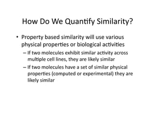 How Do We Quan/fy Similarity? 
•  Property based similarity will use various 
   physical proper/es or biological ac/vi/es 
  –  If two molecules exhibit similar ac/vity across 
     mul/ple cell lines, they are likely similar 
  –  If two molecules have a set of similar physical 
     proper/es (computed or experimental) they are 
     likely similar 
 