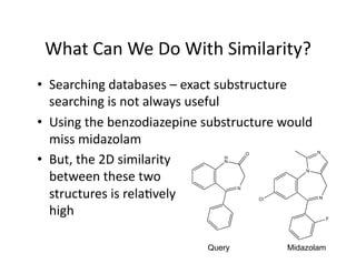 What Can We Do With Similarity? 
•  Searching databases – exact substructure 
   searching is not always useful 
•  Using the benzodiazepine substructure would              
   miss midazolam 
•  But, the 2D similarity  
                                           O                N
                                   H
                                   N



   between these two 
                                                        N




   structures is rela/vely 
                                       N

                                               Cl           N


   high                                                         F




                               Query                Midazolam
 