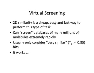 Virtual Screening 
•  2D similarity is a cheap, easy and fast way to 
   perform this type of task 
•  Can “screen” databases of many millions of 
   molecules extremely rapidly 
•  Usually only consider “very similar” (Tc >= 0.85) 
   hits 
•  It works … 
 