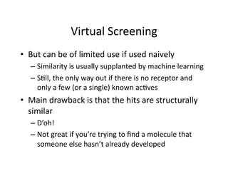Virtual Screening 
•  But can be of limited use if used naively 
  –  Similarity is usually supplanted by machine learning 
  –  S/ll, the only way out if there is no receptor and 
     only a few (or a single) known ac/ves 
•  Main drawback is that the hits are structurally 
   similar 
  –  D’oh! 
  –  Not great if you’re trying to ﬁnd a molecule that 
     someone else hasn’t already developed 
 