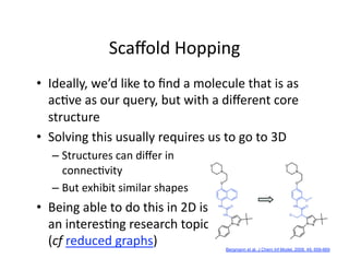 Scaﬀold Hopping 
•  Ideally, we’d like to ﬁnd a molecule that is as 
   ac/ve as our query, but with a diﬀerent core 
   structure 
•  Solving this usually requires us to go to 3D 
   –  Structures can diﬀer in  
      connec/vity 
   –  But exhibit similar shapes 
•  Being able to do this in 2D is 
   an interes/ng research topic 
   (cf reduced graphs)               Bergmann et al, J Chem Inf Model, 2009, 49, 658-669
 