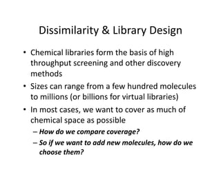 Dissimilarity & Library Design 
•  Chemical libraries form the basis of high 
   throughput screening and other discovery 
   methods 
•  Sizes can range from a few hundred molecules 
   to millions (or billions for virtual libraries) 
•  In most cases, we want to cover as much of 
   chemical space as possible 
  –  How do we compare coverage? 
  –  So if we want to add new molecules, how do we 
     choose them? 
 