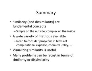 Summary 
•  Similarity (and dissimilarity) are  
   fundamental concepts 
   –  Simple on the outside, complex on the inside 
•  A wide variety of methods available 
   –  Need to consider pros/cons in terms of 
      computa/onal expense, chemical u/lity, … 
•  Visualizing similarity is useful 
•  Many problems can be recast in terms of 
   similarity or dissimilarity 
 