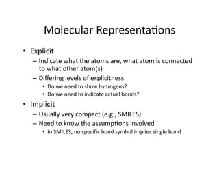 Molecular Representa/ons 
•  Explicit  
   –  Indicate what the atoms are, what atom is connected 
      to what other atom(s) 
   –  Diﬀering levels of explicitness 
       •  Do we need to show hydrogens? 
       •  Do we need to indicate actual bonds? 
•  Implicit 
   –  Usually very compact (e.g., SMILES) 
   –  Need to know the assump/ons involved 
       •  In SMILES, no speciﬁc bond symbol implies single bond 
 