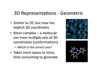 3D Representa/ons ‐ Geometric 
•  Similar to 2D, but now has 
   explicit 3D coordinates 
•  More complex – a molecule 
   can have mul/ple sets of 3D 
   coordinates (conforma/ons) 
  –  Which is the correct one? 
•  Takes more space to store, 
   /me consuming to generate 
 