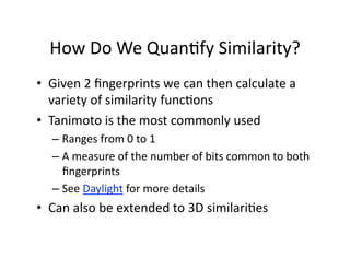 How Do We Quan/fy Similarity? 
•  Given 2 ﬁngerprints we can then calculate a 
   variety of similarity func/ons 
•  Tanimoto is the most commonly used 
  –  Ranges from 0 to 1  
  –  A measure of the number of bits common to both 
     ﬁngerprints 
  –  See Daylight for more details 
•  Can also be extended to 3D similari/es 
 