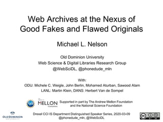 Drexel CCI IS Department Distinguished Speaker Series, 2020-03-09
@phonedude_mln, @WebSciDL
Web Archives at the Nexus of
Good Fakes and Flawed Originals
Michael L. Nelson
Old Dominion University
Web Science & Digital Libraries Research Group
@WebSciDL, @phonedude_mln
With:
ODU: Michele C. Weigle, John Berlin, Mohamed Aturban, Sawood Alam
LANL: Martin Klein, DANS: Herbert Van de Sompel
Supported in part by The Andrew Mellon Foundation
and the National Science Foundation
 