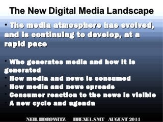 The New Digital Media LandscapeThe New Digital Media Landscape

The media atmosphere has evolved,The media atmosphere has evolved,
and is continuing to develop, at aand is continuing to develop, at a
rapid pacerapid pace

Who generates media and how it is
generated

How media and news is consumed

How media and news spreads

Consumer reaction to the news is visible

A new cycle and agenda
NEIL HOROWITZ DREXEL SMT AUGUST 2014
 