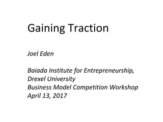Gaining Traction
Joel Eden
Baiada Institute for Entrepreneurship,
Drexel University
Business Model Competition Workshop
April 13, 2017
 