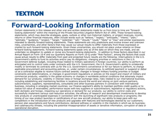 21
Forward-Looking Information
Certain statements in this release and other oral and written statements made by us from time to time are “forward-
looking statements” within the meaning of the Private Securities Litigation Reform Act of 1995. These forward-looking
statements, which may describe strategies, goals, outlook or other non-historical matters, or project revenues, income,
returns or other financial measures, often include words such as “believe,” “expect,” “anticipate,” “intend,” “plan,”
“estimate,” “guidance,” “project,” “target,” “potential,” “will,” “should,” “could,” “likely” or “may” and similar expressions
intended to identify forward-looking statements. These statements are only predictions and involve known and unknown
risks, uncertainties, and other factors that may cause our actual results to differ materially from those expressed or
implied by such forward-looking statements. Given these uncertainties, you should not place undue reliance on these
forward-looking statements. Forward-looking statements speak only as of the date on which they are made, and we
undertake no obligation to update or revise any forward-looking statements. In addition to those factors described in our
Annual Report on Form 10-K and our Quarterly Reports on Form 10-Q under “Risk Factors”, among the factors that could
cause actual results to differ materially from past and projected future results are the following: Interruptions in the U.S.
Government’s ability to fund its activities and/or pay its obligations; changing priorities or reductions in the U.S.
Government defense budget, including those related to military operations in foreign countries; our ability to perform as
anticipated and to control costs under contracts with the U.S. Government; the U.S. Government’s ability to unilaterally
modify or terminate its contracts with us for the U.S. Government’s convenience or for our failure to perform, to change
applicable procurement and accounting policies, or, under certain circumstances, to withhold payment or suspend or debar
us as a contractor eligible to receive future contract awards; changes in foreign military funding priorities or budget
constraints and determinations, or changes in government regulations or policies on the export and import of military and
commercial products; volatility in the global economy or changes in worldwide political conditions that adversely impact
demand for our products; volatility in interest rates or foreign exchange rates; risks related to our international business,
including establishing and maintaining facilities in locations around the world and relying on joint venture partners,
subcontractors, suppliers, representatives, consultants and other business partners in connection with international
business, including in emerging market countries; our Finance segment’s ability to maintain portfolio credit quality or to
realize full value of receivables; performance issues with key suppliers or subcontractors; legislative or regulatory actions,
both domestic and foreign, impacting our operations or demand for our products; our ability to control costs and
successfully implement various cost-reduction activities; the efficacy of research and development investments to develop
new products or unanticipated expenses in connection with the launching of significant new products or programs; the
timing of our new product launches or certifications of our new aircraft products; our ability to keep pace with our
competitors in the introduction of new products and upgrades with features and technologies desired by our customers;
pension plan assumptions and future contributions; demand softness or volatility in the markets in which we do business;
and cybersecurity threats, including the potential misappropriation of assets or sensitive information, corruption of data or
operational disruption.
 