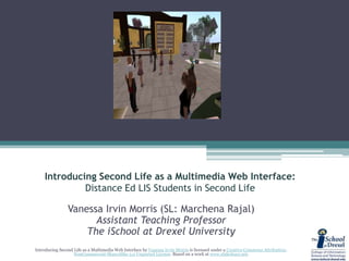 Introducing Second Life as a Multimedia Web Interface:Distance Ed LIS Students in Second Life Vanessa Irvin Morris (SL: MarchenaRajal) Assistant Teaching Professor The iSchool at Drexel University Introducing Second Life as a Multimedia Web Interface by Vanessa Irvin Morris is licensed under a Creative Commons Attribution-NonCommercial-ShareAlike 3.0 UnportedLicense. Based on a work at www.slideshare.net. 