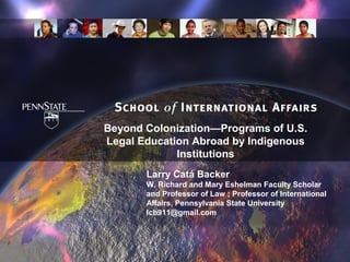Beyond Colonization—Programs of U.S.
Legal Education Abroad by Indigenous
             Institutions
       Larry Catá Backer
       W. Richard and Mary Eshelman Faculty Scholar
       and Professor of Law ; Professor of International
       Affairs, Pennsylvania State University
       lcb911@gmail.com
 