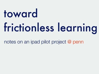 toward
frictionless learning
notes on an ipad pilot project @ penn
 